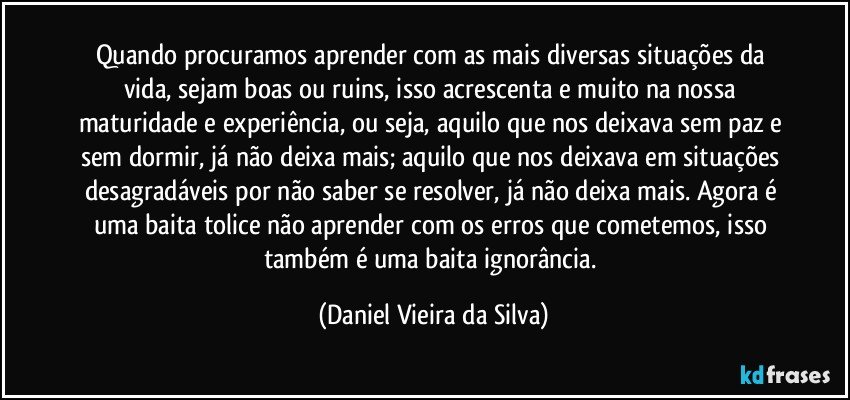 Quando procuramos aprender com as mais diversas situações da vida, sejam boas ou ruins, isso acrescenta e muito na nossa maturidade e experiência, ou seja, aquilo que nos deixava sem paz e sem dormir, já não deixa mais; aquilo que nos deixava em situações desagradáveis por não saber se resolver, já não deixa mais. Agora é uma baita tolice não aprender com os erros que cometemos, isso também é uma baita ignorância. (Daniel Vieira da Silva)