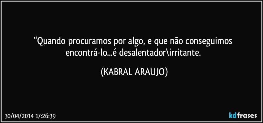 “Quando procuramos por algo, e que não conseguimos encontrá-lo...é desalentador\irritante. (KABRAL ARAUJO)