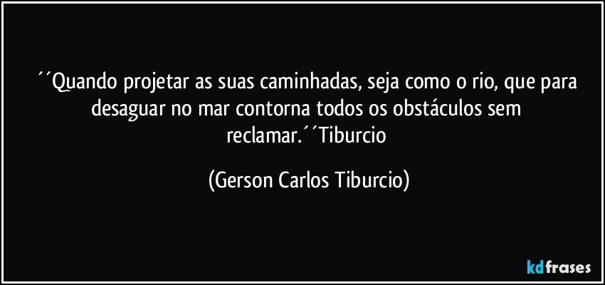 ´´Quando projetar as suas caminhadas, seja como o rio, que para desaguar no mar contorna todos os obstáculos sem reclamar.´´Tiburcio (Gerson Carlos Tiburcio)