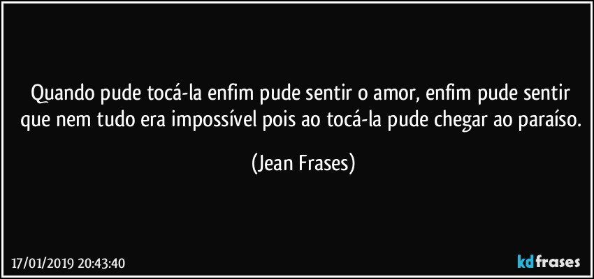 Quando pude tocá-la enfim pude sentir o amor, enfim pude sentir que nem tudo era impossível pois ao tocá-la pude chegar ao paraíso. (Jean Frases)