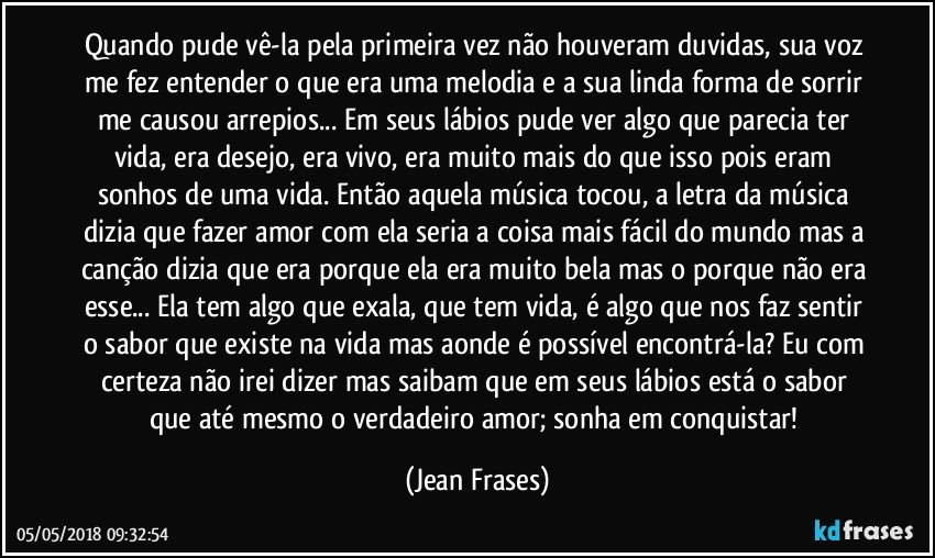 Quando pude vê-la pela primeira vez não houveram duvidas, sua voz me fez entender o que era uma melodia e a sua linda forma de sorrir me causou arrepios... Em seus lábios pude ver algo que parecia ter vida, era desejo, era vivo, era muito mais do que isso pois eram sonhos de uma vida. Então aquela música tocou, a letra da música dizia que fazer amor com ela seria a coisa mais fácil do mundo mas a canção dizia que era porque ela era muito bela mas o porque não era esse... Ela tem algo que exala, que tem vida, é algo que nos faz sentir o sabor que existe na vida mas aonde é possível encontrá-la? Eu com certeza não irei dizer mas saibam que em seus lábios está o sabor que até mesmo o verdadeiro amor; sonha em conquistar! (Jean Frases)