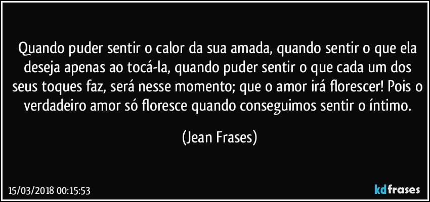 Quando puder sentir o calor da sua amada, quando sentir o que ela deseja apenas ao tocá-la, quando puder sentir o que cada um dos seus toques faz, será nesse momento; que o amor irá florescer! Pois o verdadeiro amor só floresce quando conseguimos sentir o íntimo. (Jean Frases)