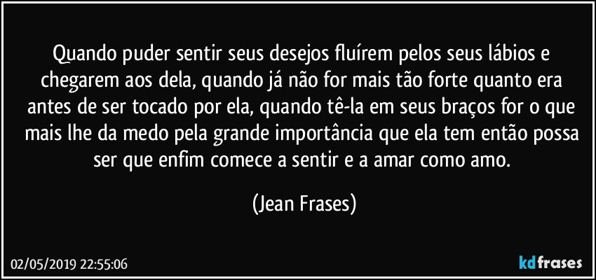 Quando puder sentir seus desejos fluírem pelos seus lábios e chegarem aos dela, quando já não for mais tão forte quanto era antes de ser tocado por ela, quando tê-la em seus braços for o que mais lhe da medo pela grande importância que ela tem então possa ser que enfim comece a sentir e a amar como amo. (Jean Frases)