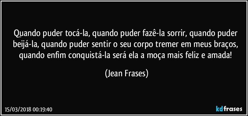 Quando puder tocá-la, quando puder fazê-la sorrir, quando puder beijá-la, quando puder sentir o seu corpo tremer em meus braços, quando enfim conquistá-la será ela a moça mais feliz e amada! (Jean Frases)