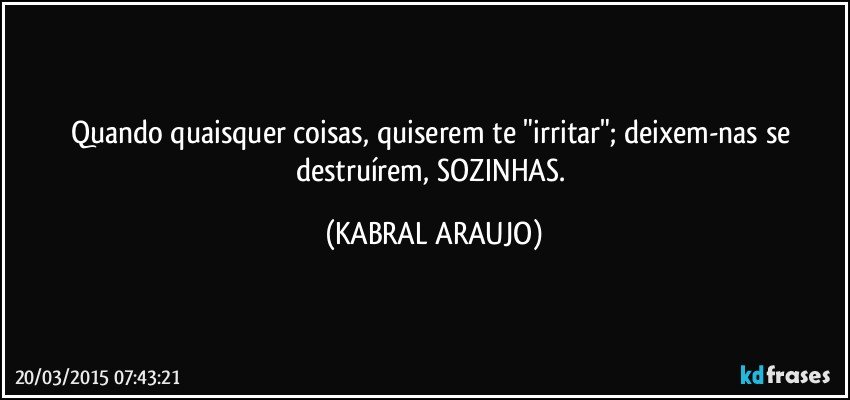 Quando quaisquer coisas, quiserem te "irritar"; deixem-nas se destruírem, SOZINHAS. (KABRAL ARAUJO)