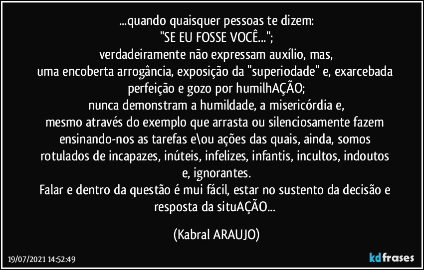 ...quando quaisquer pessoas te dizem:
"SE EU FOSSE VOCÊ...";
verdadeiramente não expressam auxílio, mas,
uma encoberta arrogância, exposição da "superiodade" e, exarcebada perfeição e gozo por humilhAÇÃO;
nunca demonstram a humildade, a misericórdia e,
mesmo através do exemplo que arrasta ou silenciosamente fazem ensinando-nos as tarefas e\ou ações das quais, ainda, somos rotulados de incapazes, inúteis, infelizes, infantis, incultos, indoutos e, ignorantes.
Falar e dentro da questão é mui fácil, estar no sustento da decisão e resposta da situAÇÃO... (KABRAL ARAUJO)