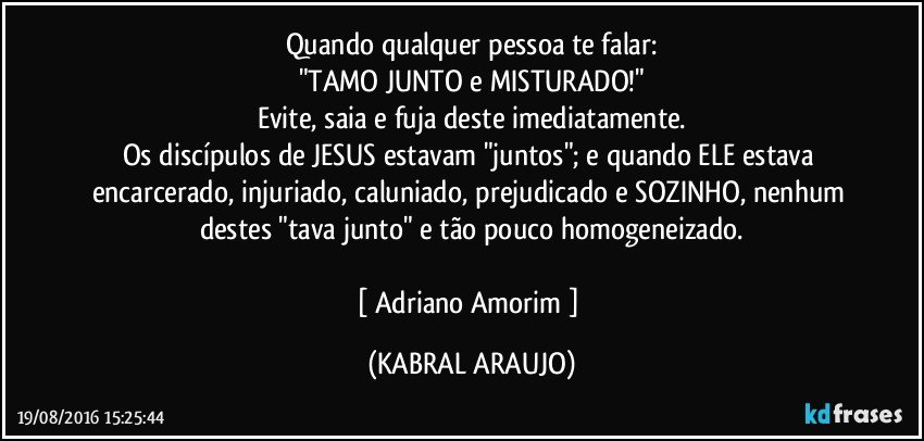 Quando qualquer pessoa te falar:
"TAMO JUNTO e MISTURADO!"
Evite, saia e fuja deste imediatamente.
Os discípulos de JESUS estavam "juntos"; e quando ELE estava encarcerado, injuriado, caluniado, prejudicado e SOZINHO, nenhum destes "tava junto" e tão pouco homogeneizado.

[ Adriano Amorim ] (KABRAL ARAUJO)