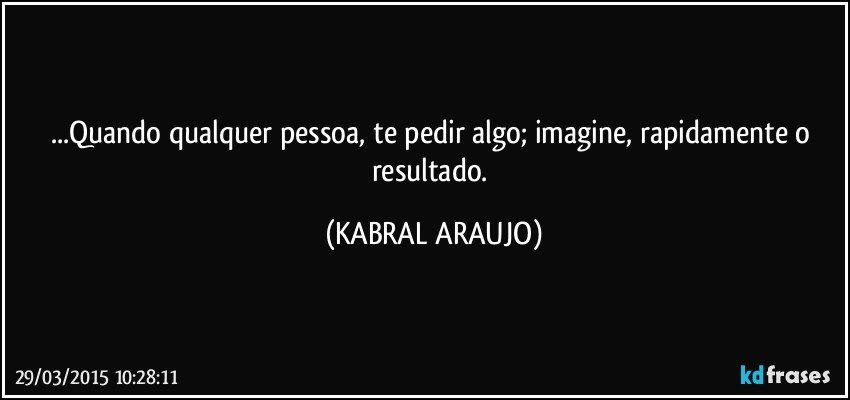 ...Quando qualquer pessoa, te pedir algo; imagine, rapidamente o resultado. (KABRAL ARAUJO)