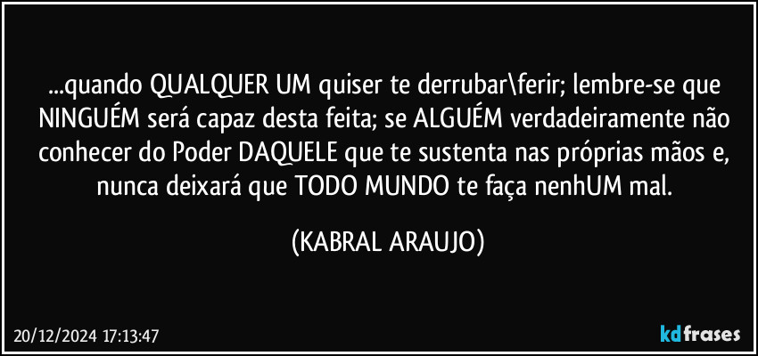 ...quando QUALQUER UM quiser te derrubar\ferir; lembre-se que NINGUÉM será capaz desta feita; se ALGUÉM verdadeiramente não conhecer do Poder DAQUELE que te sustenta nas próprias mãos e, nunca deixará que TODO MUNDO te faça nenhUM mal. (KABRAL ARAUJO)