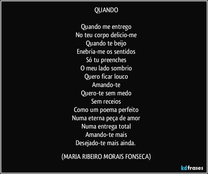 QUANDO

Quando me entrego
No teu corpo delicio-me
Quando te beijo
Enebria-me os sentidos
Só tu preenches
O meu lado sombrio
Quero ficar louco
Amando-te
Quero-te sem medo
Sem receios
Como um poema perfeito
Numa eterna peça de amor
Numa entrega total
Amando-te mais
Desejado-te mais ainda. (MARIA RIBEIRO MORAIS FONSECA)