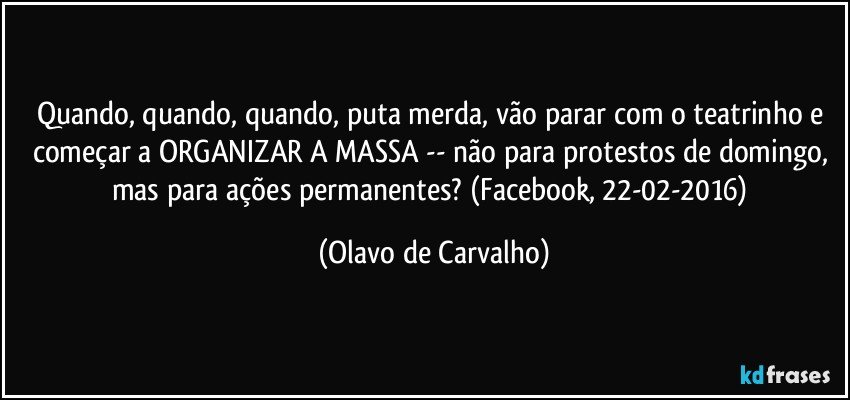 Quando, quando, quando, puta merda, vão parar com o teatrinho e começar a ORGANIZAR A MASSA -- não para protestos de domingo, mas para ações permanentes? (Facebook, 22-02-2016) (Olavo de Carvalho)