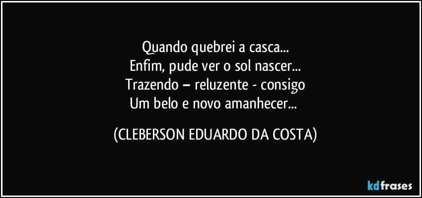 Quando quebrei a casca...
Enfim, pude ver o sol nascer...
Trazendo – reluzente - consigo
Um belo e novo amanhecer... (CLEBERSON EDUARDO DA COSTA)