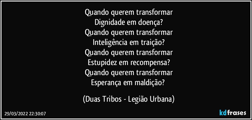 Quando querem transformar
Dignidade em doença?
Quando querem transformar
Inteligência em traição?
Quando querem transformar
Estupidez em recompensa?
Quando querem transformar
Esperança em maldição? (Duas Tribos - Legião Urbana)