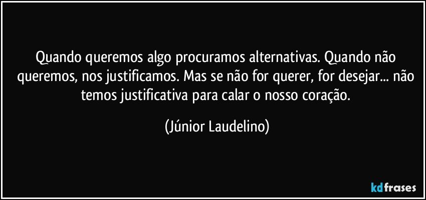 Quando queremos algo procuramos alternativas. Quando não queremos, nos justificamos. Mas se não for querer, for desejar... não temos justificativa para calar o nosso coração. (Júnior Laudelino)