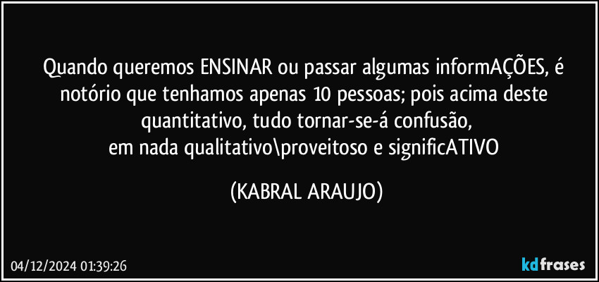 Quando queremos ENSINAR ou passar algumas informAÇÕES, é notório que tenhamos apenas 10 pessoas; pois acima deste quantitativo, tudo tornar-se-á confusão,
em nada qualitativo\proveitoso e significATIVO (KABRAL ARAUJO)