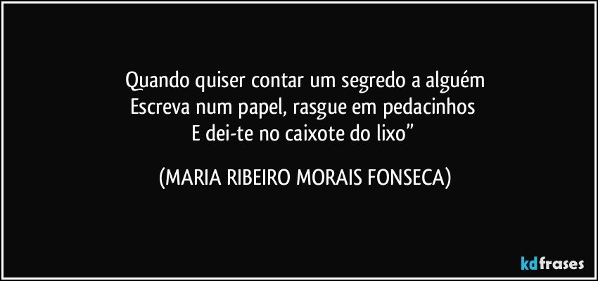 Quando quiser contar um segredo a alguém
Escreva num papel, rasgue em pedacinhos 
E dei-te no caixote do lixo” (MARIA RIBEIRO MORAIS FONSECA)