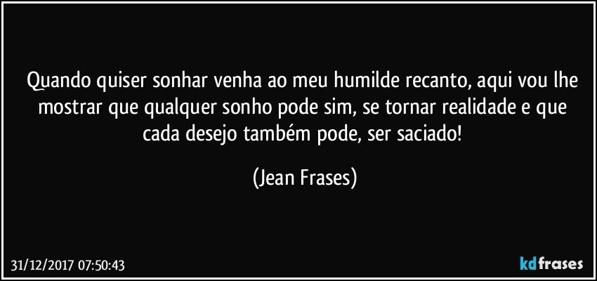 Quando quiser sonhar venha ao meu humilde recanto, aqui vou lhe mostrar que qualquer sonho pode sim, se tornar realidade e que cada desejo também pode, ser saciado! (Jean Frases)