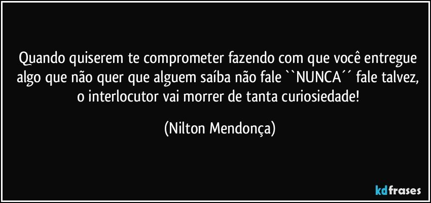 Quando quiserem te comprometer fazendo com que você entregue algo que não quer que alguem saíba não fale ``NUNCA´´ fale talvez, o interlocutor vai morrer de tanta curiosiedade! (Nilton Mendonça)