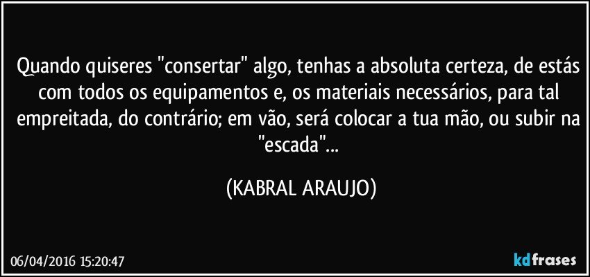 Quando quiseres "consertar" algo, tenhas a absoluta certeza, de estás com todos os equipamentos e, os materiais necessários, para tal empreitada, do contrário; em vão, será colocar a tua mão, ou subir na "escada"... (KABRAL ARAUJO)