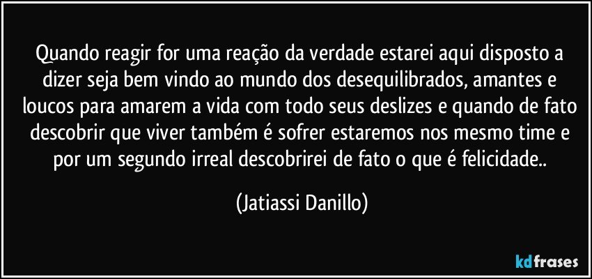 Quando reagir for uma reação da verdade estarei aqui disposto a dizer seja bem vindo ao mundo dos desequilibrados, amantes e loucos para amarem a vida com todo seus deslizes e quando de fato descobrir que viver também é sofrer estaremos nos mesmo time e por um segundo irreal descobrirei de fato o que é felicidade.. (Jatiassi Danillo)