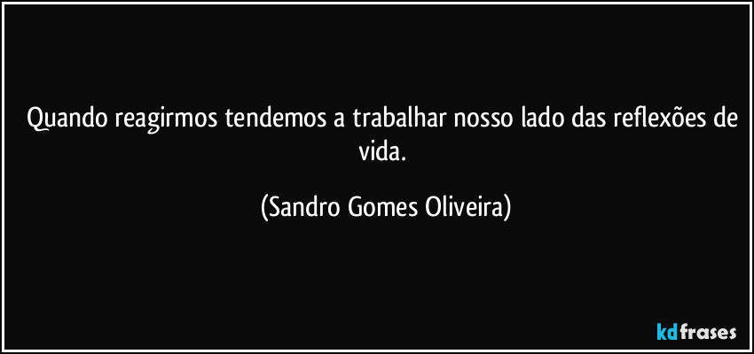 Quando reagirmos tendemos a trabalhar nosso lado das reflexões de vida. (Sandro Gomes Oliveira)