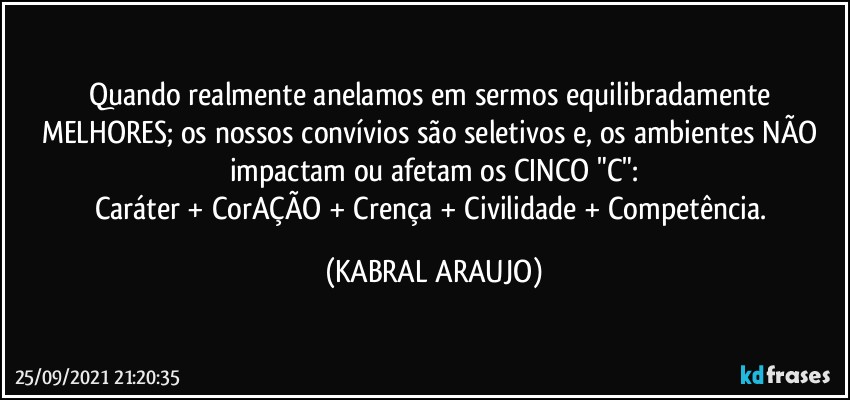 Quando realmente anelamos em  sermos equilibradamente MELHORES; os nossos convívios são seletivos e, os ambientes NÃO impactam ou afetam os CINCO "C":
Caráter + CorAÇÃO + Crença + Civilidade + Competência. (KABRAL ARAUJO)