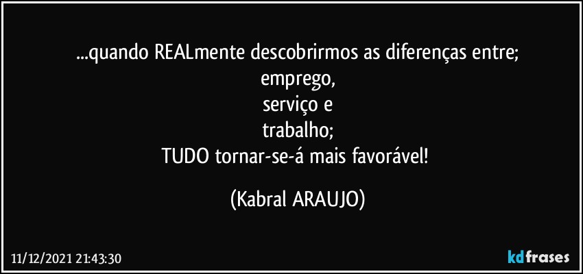 ...quando REALmente descobrirmos as diferenças entre;
emprego,
serviço e
trabalho;
TUDO tornar-se-á mais favorável! (KABRAL ARAUJO)