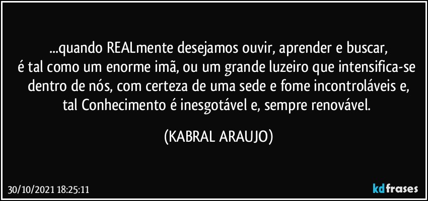 ...quando REALmente desejamos ouvir, aprender e buscar,
é tal como um enorme imã, ou um grande luzeiro que intensifica-se dentro de nós, com certeza de uma sede e fome incontroláveis e,
tal Conhecimento é inesgotável e, sempre renovável. (KABRAL ARAUJO)