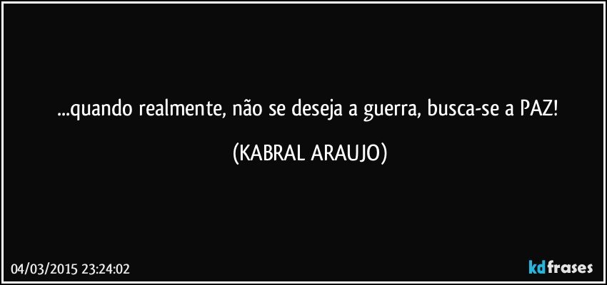 ...quando realmente, não se deseja a guerra, busca-se a PAZ! (KABRAL ARAUJO)