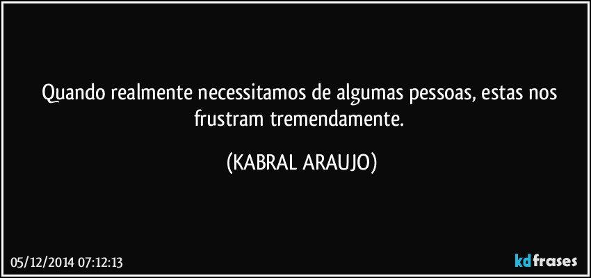 Quando realmente necessitamos de algumas pessoas, estas nos frustram tremendamente. (KABRAL ARAUJO)