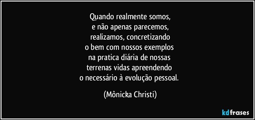 Quando realmente somos,
e não apenas parecemos,
realizamos, concretizando
o bem com nossos exemplos 
na pratica diária de nossas 
terrenas vidas apreendendo 
o necessário à evolução pessoal. (Mônicka Christi)