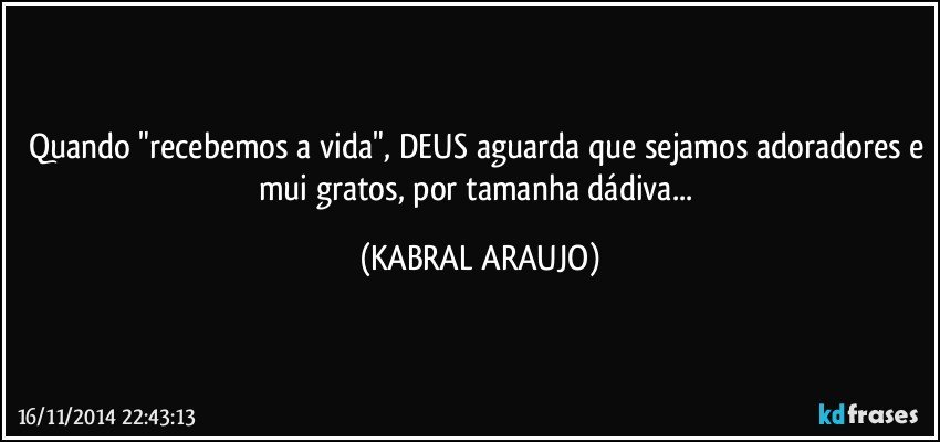 Quando "recebemos a vida", DEUS aguarda que sejamos adoradores e mui gratos, por tamanha dádiva... (KABRAL ARAUJO)