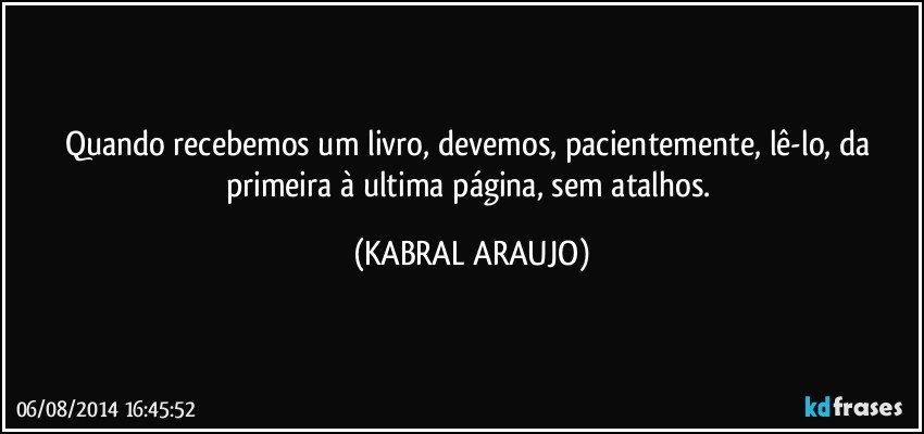 Quando recebemos um livro, devemos, pacientemente, lê-lo, da primeira à ultima página, sem atalhos. (KABRAL ARAUJO)