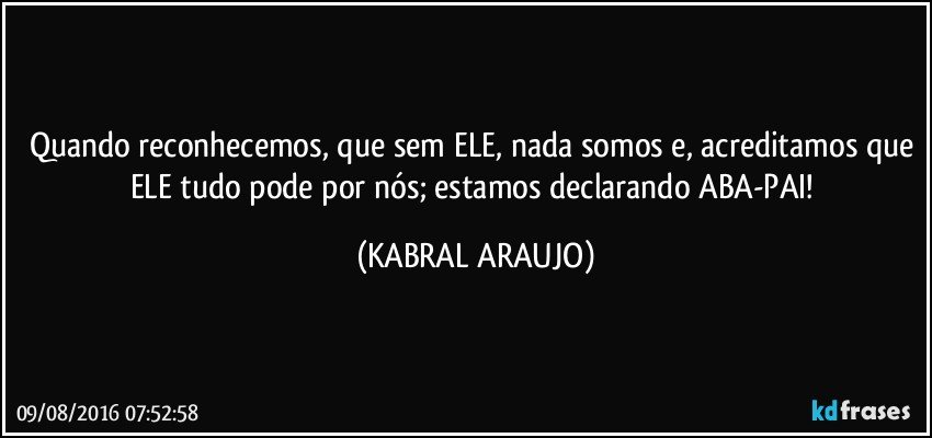 Quando reconhecemos, que sem ELE, nada somos e, acreditamos que ELE tudo pode por nós; estamos declarando ABA-PAI! (KABRAL ARAUJO)