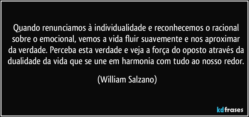 Quando renunciamos à individualidade e reconhecemos o racional sobre o emocional, vemos a vida fluir suavemente e nos aproximar da verdade. Perceba esta verdade e veja a força do oposto através da dualidade da vida que se une em harmonia com tudo ao nosso redor. (William Salzano)