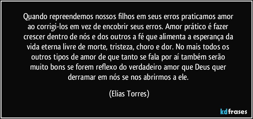 Quando repreendemos nossos filhos em seus erros praticamos amor ao corrigi-los em vez de encobrir seus erros. Amor prático é fazer crescer dentro de nós e dos outros a fé que alimenta a esperança da vida eterna livre de morte, tristeza, choro e dor. No mais todos os outros tipos de amor de que tanto se fala por aí também serão muito bons se forem reflexo do verdadeiro amor que Deus quer derramar em nós se nos abrirmos a ele. (Elias Torres)