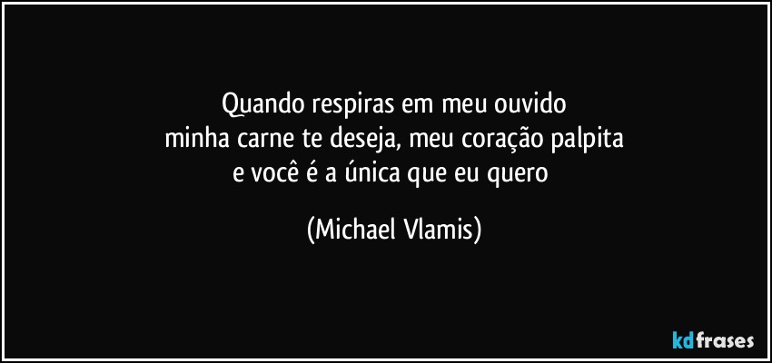 Quando respiras em meu ouvido
minha carne te deseja, meu coração palpita
e você é a única que eu quero (Michael Vlamis)