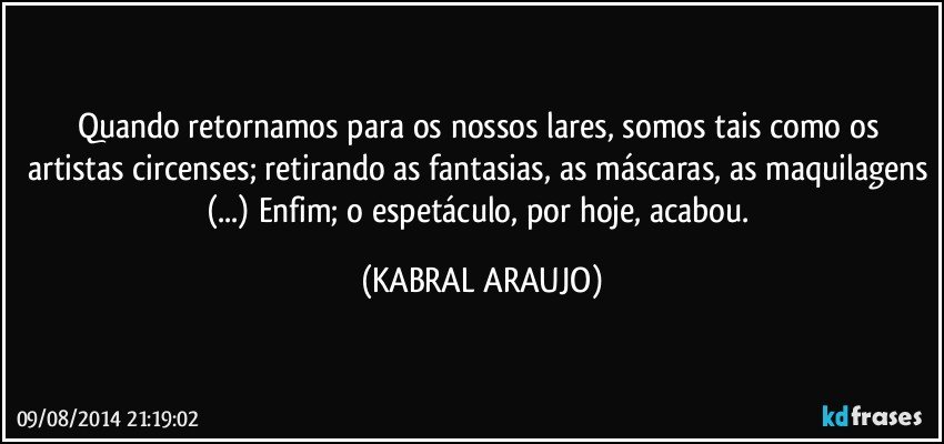 Quando retornamos para os nossos lares, somos tais como os artistas circenses; retirando as fantasias, as máscaras, as maquilagens (...) Enfim; o espetáculo, por hoje, acabou. (KABRAL ARAUJO)