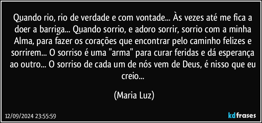 Quando rio, rio de verdade e com vontade... Às vezes até me fica a doer a barriga... Quando sorrio, e adoro sorrir, sorrio com a minha Alma, para fazer os corações que encontrar pelo caminho felizes e sorrirem... O sorriso é uma "arma" para curar feridas e dá esperança ao outro... O sorriso de cada um de nós vem de Deus, é nisso que eu creio... (Maria Luz)