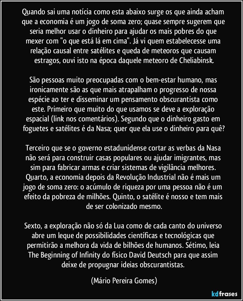 Quando sai uma notícia como esta abaixo surge os que ainda acham que a economia é um jogo de soma zero; quase sempre sugerem que seria melhor usar o dinheiro para ajudar os mais pobres do que mexer com "o que está lá em cima". Já vi quem estabelecesse uma relação causal entre satélites e queda de meteoros que causam estragos, ouvi isto na época daquele meteoro de Cheliabinsk.

São pessoas muito preocupadas com o bem-estar humano, mas ironicamente são as que mais atrapalham o progresso de nossa espécie ao ter e disseminar um pensamento obscurantista como este. Primeiro que muito do que usamos se deve a exploração espacial (link nos comentários). Segundo que o dinheiro gasto em foguetes e satélites é da Nasa; quer que ela use o dinheiro para quê?

Terceiro que se o governo estadunidense cortar as verbas da Nasa não será para construir casas populares ou ajudar imigrantes, mas sim para fabricar armas e criar sistemas de vigilância melhores. Quarto, a economia depois da Revolução Industrial não é mais um jogo de soma zero: o acúmulo de riqueza por uma pessoa não é um efeito da pobreza de milhões. Quinto, o satélite é nosso e tem mais de ser colonizado mesmo.

Sexto, a exploração não só da Lua como de cada canto do universo abre um leque de possibilidades científicas e tecnológicas que permitirão a melhora da vida de bilhões de humanos. Sétimo, leia The Beginning of Infinity do físico David Deutsch para que assim deixe de propugnar ideias obscurantistas. (Mário Pereira Gomes)