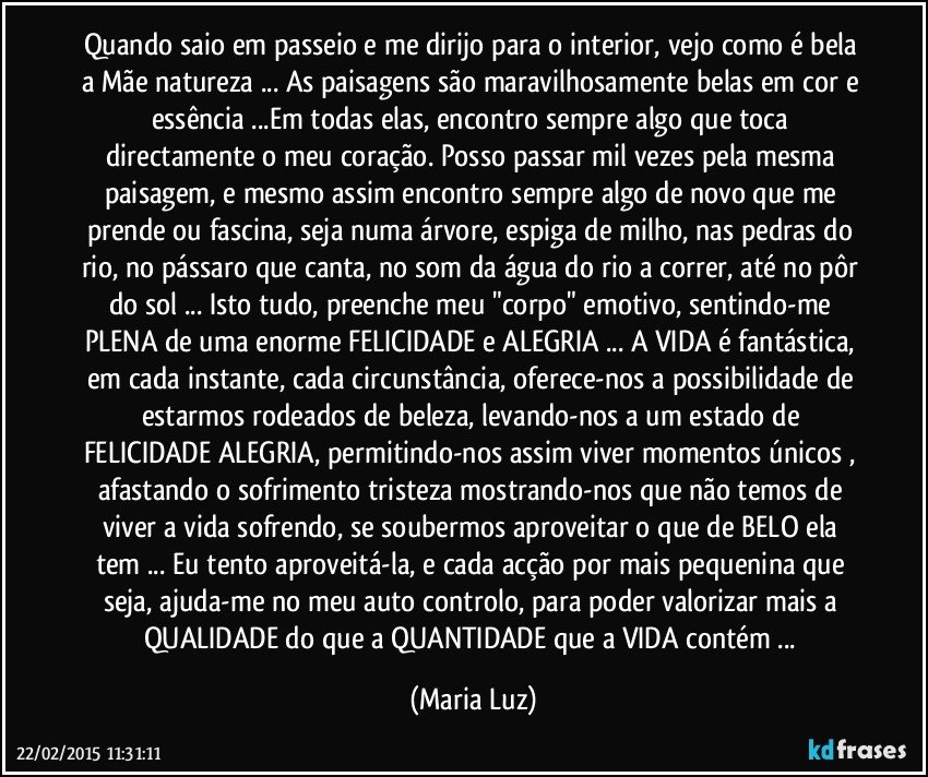 Quando saio em passeio e me dirijo para o interior, vejo como é bela a Mãe natureza ... As paisagens são maravilhosamente belas em cor e essência ...Em todas elas, encontro sempre algo que  toca directamente o meu coração. Posso passar mil vezes pela mesma paisagem, e mesmo assim encontro sempre algo de novo que me prende ou fascina, seja numa árvore, espiga de milho, nas pedras do rio, no pássaro que canta, no som da água do rio a correr, até no pôr do sol ... Isto tudo, preenche meu "corpo" emotivo, sentindo-me PLENA de uma enorme FELICIDADE e ALEGRIA ... A VIDA é fantástica, em cada instante, cada circunstância, oferece-nos a possibilidade de estarmos rodeados de beleza, levando-nos a um estado de FELICIDADE/ALEGRIA, permitindo-nos assim viver momentos únicos , afastando o sofrimento/tristeza mostrando-nos que  não temos de viver a vida sofrendo, se soubermos aproveitar o que de BELO ela tem ... Eu tento aproveitá-la, e cada acção por mais pequenina que seja, ajuda-me no meu auto controlo, para poder valorizar mais a QUALIDADE do que a QUANTIDADE que a VIDA contém ... (Maria Luz)