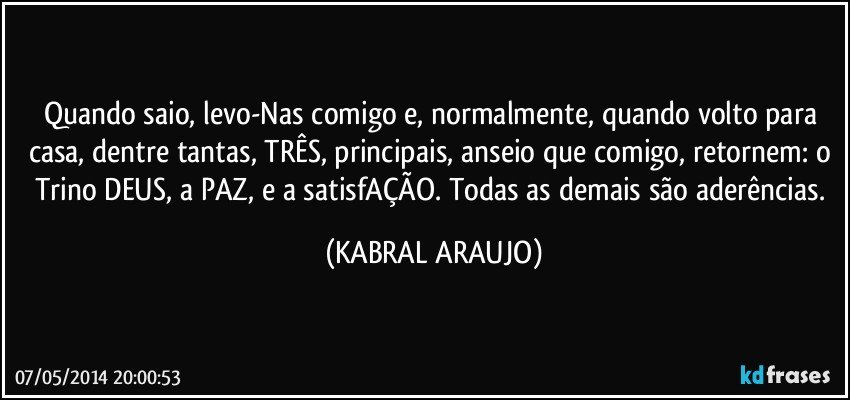 Quando saio, levo-Nas comigo e, normalmente, quando volto para casa, dentre tantas, TRÊS, principais, anseio que comigo, retornem: o Trino DEUS, a PAZ, e a satisfAÇÃO.  Todas as demais são aderências. (KABRAL ARAUJO)