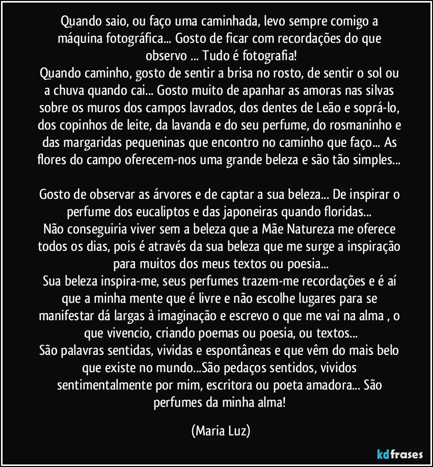 Quando saio, ou faço uma caminhada, levo sempre comigo a máquina fotográfica... Gosto de ficar com recordações do que observo ... Tudo é fotografia!
Quando caminho, gosto de sentir a brisa no rosto, de sentir o sol ou a chuva quando cai... Gosto muito de apanhar as amoras nas silvas sobre os muros dos campos lavrados, dos dentes de Leão e soprá-lo, dos copinhos de leite, da lavanda e do seu perfume, do rosmaninho e das margaridas pequeninas que encontro no caminho que faço... As flores do campo oferecem-nos uma grande beleza e são tão simples... 
Gosto de observar as árvores e de captar a sua beleza... De inspirar o perfume dos eucaliptos  e das japoneiras quando floridas... 
Não conseguiria viver sem a beleza que a Mãe Natureza me oferece todos os dias, pois é através da sua beleza que me surge a inspiração para muitos dos meus textos ou poesia...
Sua beleza inspira-me, seus perfumes trazem-me recordações e é aí que a minha mente que é livre e não escolhe lugares para se manifestar dá largas à imaginação e escrevo o que me vai na alma , o que vivencio, criando poemas ou poesia, ou textos...
São palavras sentidas, vividas e espontâneas e que vêm do mais belo que existe no mundo...São pedaços sentidos, vividos sentimentalmente por mim, escritora ou poeta amadora... São perfumes da minha alma! (Maria Luz)