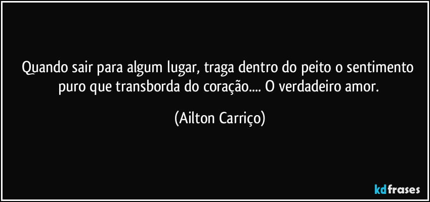 Quando sair para algum lugar, traga dentro do peito o sentimento puro que transborda do coração... O verdadeiro amor. (Ailton Carriço)