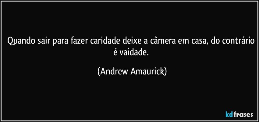 Quando sair para fazer caridade deixe a câmera em casa, do contrário é vaidade. (Andrew Amaurick)