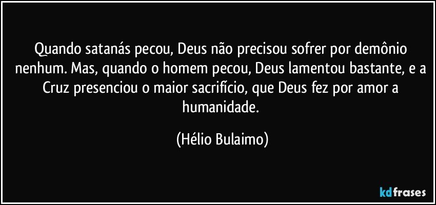 Quando satanás pecou, Deus não precisou sofrer por demônio nenhum. Mas, quando o homem pecou, Deus lamentou bastante, e a Cruz presenciou o maior sacrifício, que Deus fez  por amor a humanidade. (Hélio Bulaimo)