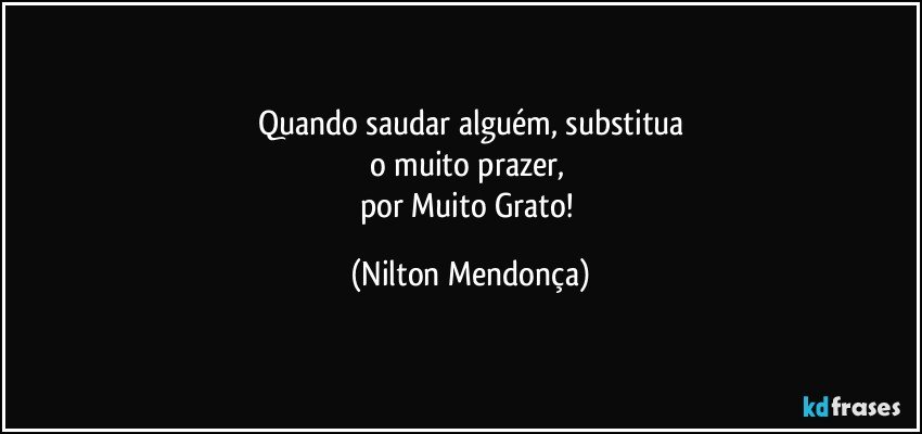 Quando saudar alguém, substitua
o muito prazer, 
por Muito Grato! (Nilton Mendonça)