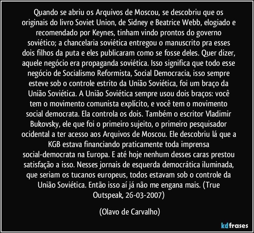 Quando se abriu os Arquivos de Moscou, se descobriu que os originais do livro Soviet Union, de Sidney e Beatrice Webb, elogiado e recomendado por Keynes, tinham vindo prontos do governo soviético; a chancelaria soviética entregou o manuscrito pra esses dois filhos da puta e eles publicaram como se fosse deles. Quer dizer, aquele negócio era propaganda soviética. Isso significa que todo esse negócio de Socialismo Reformista, Social Democracia, isso sempre esteve sob o controle estrito da União Soviética, foi um braço da União Soviética. A União Soviética sempre usou dois braços: você tem o movimento comunista explícito, e você tem o movimento social democrata. Ela controla os dois. Também o escritor Vladimir Bukovsky, ele que foi o primeiro sujeito, o primeiro pesquisador ocidental a ter acesso aos Arquivos de Moscou. Ele descobriu lá que a KGB estava financiando praticamente toda imprensa social-democrata na Europa. E até hoje nenhum desses caras prestou satisfação a isso. Nesses jornais de esquerda democrática iluminada, que seriam os tucanos europeus, todos estavam sob o controle da União Soviética. Então isso aí já não me engana mais. (True Outspeak, 26-03-2007) (Olavo de Carvalho)