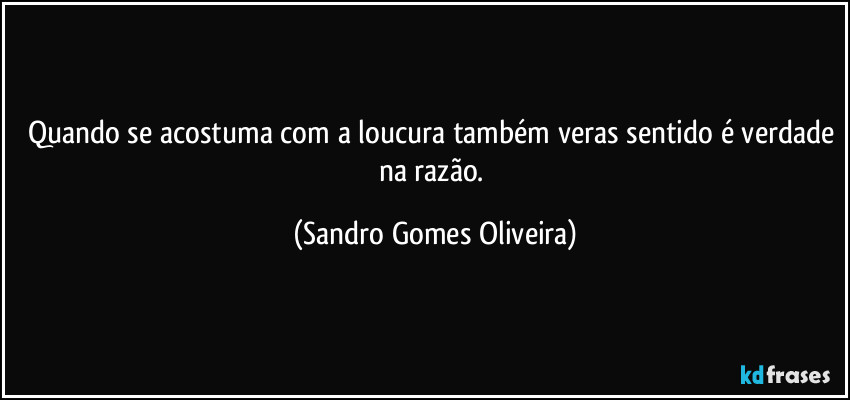 Quando se acostuma com a loucura também veras sentido é verdade na razão. (Sandro Gomes Oliveira)