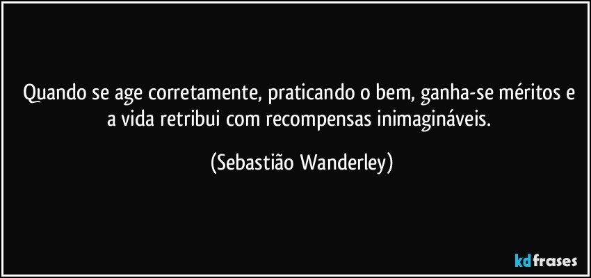 Quando se age corretamente, praticando o bem, ganha-se méritos e a vida retribui com recompensas inimagináveis. (Sebastião Wanderley)